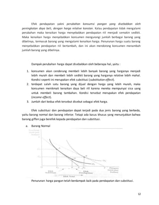 12
Efek pendapatan yakni perubahan konsumsi pangan yang disebabkan oleh
peningkatan daya beli, dengan harga relative konstan. Kalau pendapatan tidak mengalami
perubahan maka kenaikan harga menyebabkan pendapatan riil menjadi semakin sedikit.
Maka kenaikan harga menyebabkan konsumen mengurangi jumlah berbagai barang yang
dibelinya, termasuk barang yang mengalami kenaikan harga. Penurunan harga suatu barang
menyebabkan pendapatan riil bertambah, dan ini akan mendorong konsumen menambah
jumlah barang yang dibelinya.
Dampak perubahan harga dapat disebabkan oleh beberapa hal, yaitu :
1. konsumen akan cenderung membeli lebih banyak barang yang harganya menjadi
lebih murah dan membeli lebih sedikit barang yang harganya relative lebih mahal.
Kondisi seperti ini merupakan efek substitusi (substitution effect).
2. terdapat salah satu barang yang dijual dengan harga yang lebih murah, maka
konsumen menikmati kenaikan daya beli rill karena mereka mempunyai sisa uang
untuk membeli barang tambahan. Kondisi tersebut merupakan efek pendapatan
(income effect).
3. Jumlah dari kedua efek tersebut disebut sebagai efek harga.
Efek substitusi dan pendapatan dapat terjadi pada dua jenis barang yang berbeda,
yaitu barang normal dan barang inferior. Tetapi ada kasus khusus yang menunjukkan bahwa
barang giffen juga berefek kepada pendapatan dan substitusi.
a. Barang Normal
Penurunan harga pangan telah berdampak baik pada pendapatan dan substitusi.
 