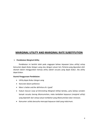 4
MARGINAL UTILITY AND MARGINAL RATE SUBSTITUTION
1. Pendekatan Marginal Utility
Pendekatan ini bertitik tolak pada anggapan bahwa kepuasan (atau utility) setiap
konsumen dapat diukur dengan uang atau dengan satuan lain. Pertama yang digunakan oleh
ekonom dalam menggunakan konsep utility adalah sesuatu yang dapat diukur. Jika utility
dapat diukur.
Asumsi Penggunaan Pendekatan:
 Utility dapat diukur dengan uang
 Konsisten dalam preferensi
 More is better and the definition of a ‘good’
 Hukum Gossen (Law of Diminishing Marginal Utility) berlaku, yaitu bahwa semakin
banyak sesuatu barang dikonsumsikan, maka tambahan kepuasan (marginal utility)
yang diperoleh dari setiap satuan tambahan yang dikonsumsikan akan menurun.
 Konsumen selaku berusaha mencapai kepuasan total yang maksimum.
 