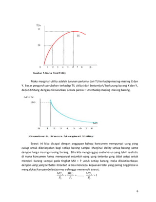 6
Maka marginal utility adalah turunan pertama dari TU terhadap masing-masing X dan
Y. Besar pengaruh perubahan terhadap TU akibat dari bertambah/ berkurang barang X dan Y,
dapat dihitung dengan menurunkan secara parsial TU terhadap masing-masing barang.
Syarat ini bisa dicapai dengan anggapan bahwa konsumen mempunyai uang yang
cukup untuk dibelanjakan bagi setiap barang sampai Marginal Utility setiap barang sama
dengan harga masing-masing barang. Bila kita menganggap suatu kasus yang lebih realistis
di mana konsumen hanya mempunyai sejumlah uang yang tertentu yang tidak cukup untuk
membeli barang sampai pada tingkat MU = P untuk setiap barang, maka dibuktikanbawa
dengan uang yang terbatas tersebut ia bisa mencapai kepuasan total yang paling tinggi bila ia
mengalokasikan pembelanjaannya sehingga memenuhi syarat:
1........... 
Z
Z
Y
Y
X
X
P
MU
P
MU
P
MU
 