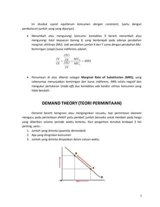 7
Ini disebut syarat equlibrium konsumen dengan constraint, (yaitu dengan
pembatasan jumlah uang yang dipunyai).
 Menambah atau mengurangi konsumsi komoditas X berarti menambah atau
mengurangi total kepuasan barang X; yang berdampak pada adanya perubahan
marginal utilitinya (MU). Jadi perubahan jumlah X dan Y sama dengan perubahan MU.
Kemiringan (slope) kurva indiferens adalah:
 Persamaan di atas dikenal sebagai Marginal Rate of Substitution (MRS), yang
sebenarnya menunjukkan kemiringan dari kurva indiferens. MRS selalu negatif dan
mengukur pertukaran (trade-off) dua komoditas ada kondisi utilitas konsumen yang
tidak berubah.
DEMAND THEORY (TEORI PERMINTAAN)
Demand berarti keinginan atau menginginkan sesuatu, tapi permintaan ekonomi
mengacu pada permintaan efektif yaitu pembeli jumlah bersedia untuk membeli pada harga
yang diberikan selama periode waktu tertentu. Dari pengertian tersebut terdapat 3 hal
penting, yaitu :
1. Jumlah yang diminta (quantity demanded)
2. Apa yang diinginkan konsumen
3. Jumlah yang diminta dinyatakan dalam satuan waktu.
MRS
MU
MU
Y
TU
X
TU
X
Y
Y
X








 