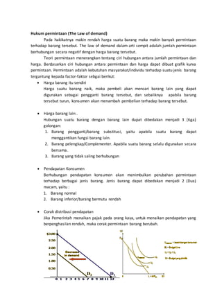 8
Hukum permintaan (The Law of demand)
Pada hakikatnya makin rendah harga suatu barang maka makin banyak permintaan
terhadap barang tersebut. The law of demand dalam arti sempit adalah jumlah permintaan
berhubungan secara negatif dengan harga barang tersebut.
Teori permintaan menerangkan tentang ciri hubungan antara jumlah permintaan dan
harga. Berdasarkan ciri hubungan antara permintaan dan harga dapat dibuat grafik kurva
permintaan. Permintaan adalah kebutuhan masyarakat/individu terhadap suatu jenis barang
tergantung kepada factor-faktor sebgai berikut:
 Harga barang itu sendiri
Harga suatu barang naik, maka pembeli akan mencari barang lain yang dapat
digunakan sebagai pengganti barang tersebut, dan sebaliknya apabila barang
tersebut turun, konsumen akan menambah pembelian terhadap barang tersebut.
 Harga barang lain .
Hubungan suatu barang dengan barang lain dapat dibedakan menjadi 3 (tiga)
golongan:
1. Barang pengganti/barang substitusi, yaitu apabila suatu barang dapat
menggantikan fungsi barang lain.
2. Barang pelengkap/Complementer. Apabila suatu barang selalu digunakan secara
bersama.
3. Barang yang tidak saling berhubungan
 Pendapatan Konsumen
Berhubungan pendapatan konsumen akan menimbulkan perubahan permintaan
terhadap berbagai jenis barang. Jenis barang dapat dibedakan menjadi 2 (Dua)
macam, yaitu :
1. Barang normal
2. Barang inferior/barang bermutu rendah
 Corak distribusi pendapatan
Jika Pemerintah menaikan pajak pada orang kaya, untuk menaikan pendapatan yang
berpenghasilan rendah, maka corak permintaan barang berubah.
 