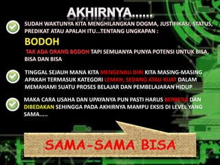 TINGGAL SEJAUH MANA KITA MENGENALI DIRI KITA MASING-MASING 
APAKAH TERMASUK KATEGORI LEMAH, SEDANG ATAU KUAT DALAM 
MEMAHAMI SUATU PROSES BELAJAR DAN PEMBELAJARAN HIDUP 
MAKA CARA USAHA DAN UPAYANYA PUN PASTI HARUS BERBEDA DAN 
DIBEDAKAN SEHINGGA PADA AKHIRNYA MAMPU EKSIS DI LEVEL YANG 
SAMA..... 
 