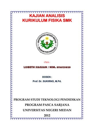 KAJIAN ANALISIS
    KURIKULUM FISIKA SMK




                    Oleh :

     LISBETH SIAGIAN / NIM. 8116121029


                  DOSEN :
           Prof. Dr. SUKIRNO, M.Pd.




PROGRAM STUDI TEKNOLOGI PENDIDIKAN
     PROGRAM PASCA SARJANA
    UNIVERSITAS NEGERI MEDAN
                    2012
 