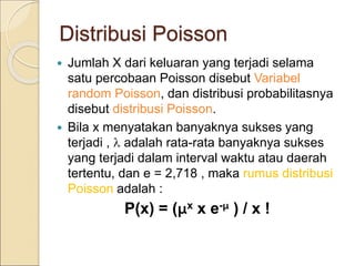 Distribusi Poisson
 Jumlah X dari keluaran yang terjadi selama
satu percobaan Poisson disebut Variabel
random Poisson, dan distribusi probabilitasnya
disebut distribusi Poisson.
 Bila x menyatakan banyaknya sukses yang
terjadi ,  adalah rata-rata banyaknya sukses
yang terjadi dalam interval waktu atau daerah
tertentu, dan e = 2,718 , maka rumus distribusi
Poisson adalah :
P(x) = (μx x e-μ ) / x !
 