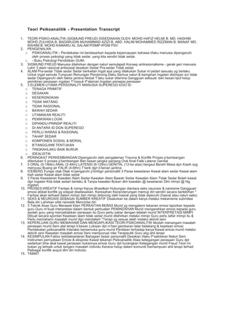 Teori Psikoanalitik - Presentation Transcript

1.  TEORI PSIKO-ANALITIK (SIGMUND FREUD) DISEDIAKAN OLEH: MOHD HAFIZ HELMI B. MD. HASHIM
    MOHD ZULHIDA B. BADARUDIN MUHAMMAD AZIZI B. ABD. HALIM MOHAMMED RIZZMAN B. MANAF MD.
    RAHIMI B. MOHD KAMARU AL SALAM PISMP-IPGM PSV
2. PENGENALAN
   o PSIKOANALITIK - Pendekatan ini berdasarkan kepada kepercayaan bahawa t/laku manusia dipengaruhi
       oleh proses psikologi yang tidak sedar, yang kita sendiri tidak sedar.
   o - Buku Psikologi Pendidikan OUM-
3. SIGMUND FREUD Manusia dilahirkan dengan naluri semulajadi Konsep antirasionalisme - gerak geri manusia
    Lahir 3 alam rasional antisosial desakan Sedar Pra-sedar Tidak sedar
4. ALAM Pra-sedar Tidak sedar Sedar berkaitan Ingat apa yang dilakukan Sukar m’yedari sesuatu yg berlaku
    Untuk ingat semula Tumpuan Renungan Pendorong t/laku Semua naluri & keinginan Ingatan disimpan scr tidak
    sedar Dipengaruhi oleh faktor jantina Akibat T’laku sukar diterima Gangguan seksual -beri kesan kpd hidup
    pemikiran perasaan ingatan T’masuk P’alaman Ingatan persepsi perasaan
5. 3 ELEMEN UTAMA PERSONALITI MANUSIA SUPEREGO EGO ID
   o TENAGA PRIMITIF
   o DESAKAN
   o KESERONOKAN
   o TIDAK MATANG
   o TIDAK RASIONAL
   o BAWAH SEDAR
   o UTAMAKAN REALITI
   o PEMIKIRAN LOGIK
   o DIPANDU-PRINSIP REALITI
   o DI ANTARA ID DGN SUPEREGO
   o PERLU WARAS & RASIONAL
   o TAHAP SEDAR
   o KOMPONEN SOSIAL & MORAL
   o B’TANGGJWB TENTUKAN
   o TINGKAHLAKU BAIK BURUK
   o IDEALISTIK
6. PERINGKAT PERKEMBANGAN Dipengaruhi oleh pengalaman Trauma & Konflik Proses p’kembangan
    ditentukan 5 proses p’kembangan Beri kesan jangka panjang Oral Anal Falik Latensi Genital
7. 5 ORAL (0-18bln) ANAL (2-4thn) LATENSI (6-12thn) GENITAL (12-ke atas) bergaul Berahi Masa dpn Kasih syg
    menyusu Buang air FALIK (4-6thn) T’tarik dgn b’lainan jantina
8. ICEBERG Fungsi otak Otak m’pengaruhi p’kmbgn personaliti 3 Paras kesedaran Kawal alam sedar Kawal alam
    bwh sedar Kawal alam tidak sedar
9. 3 Paras Kesedaran Kawalan Alam Sedar Kawalan Alam Bawah Sedar Kawalan Alam Tidak Sedar Boleh kawal
    dgn ingatan Kita tidak sedari berlaku & Tanpa kawalan Bukan dlm kawalan @ kesedaran Dlm mimpi @ hlg
    ingatan
10. PROSES KREATIF Fantasi & mimpi Karya dihasilkan Hubungan diantara seks neurosis & narsisme Gangguan
    emosi akibat konflik yg xdapat diselesaikan. Keresahan Kecenderungan memuji diri sendiri secara berlebihan *
    Fantasi akan terhasil dalam mimpi dan mimpi didorong oleh hasrat yang tidak dipenuhi (hasrat atau naluri seks)
11. SEKS & NEUROSIS SEBAGAI SUMBER KREATIF Disalurkan ke dalam karya melalui mekanisme submilasi
    Bela diri Lahirkan sifat narsistik Mencintai diri
12. 3 Teknik Asas Guru Merawat Klien PERKAITAN BEBAS Murid yg mengalami tekanan emosi laporkan kepada
    guru Guru m’buat interpretasi dalam bentuk perbualan PEMINDAHAN Murid mengarahkan emosi kepada guru
    seolah guru yang menyebabkan perasaan itu Guru perlu sabar dengan telatah murid INTERPRETASI MIMPI
    Dibuat secara spontan Keadaan alam tidak sedar murid dilahirkan melalui mimpi Guru perlu tafsir mimpi itu &
    Perlu memahami masalah murid dgn mendalam *Terapi yg sesuai ialah melalui aktiviti seni
13. KEPERLUAN GURU MEMAHAMI DAN MENGAPLIKASI TEORI PSIKOANALITIK Mudah menangani masalah
    perasaan murid Seni alat terapi b’kesan Lukisan dpt m’beri gambaran latar belakang & keadaan emosi
    Pendekatan psikoanalitik Interaksi bersemuka guru-murid Penilaian terhadap karya Kawal emosi murid melalui
    aktiviti seni Rawatan masalah emosi Seni mempunyai nilai Terapeutik Guru sbg ahli terapi
14. KESIMPULAN Faktor ketidaksedaran Bahagian besar personaliti Desakan t/laku P’sekitaran Naluri Seni
    Instrumen pernyataan Emosi & ekspresi Kawal tekanan Psikoanalitik Atasi ketegangan perasaan Guru dpt
    sedarkan bhw akal kawal perasaan bukannya emosi Guru dpt kurangkan Ketegangan murid Freud Teori ini
    bukan yg terbaik untuk tangani masalah individu Kerana hidup dalam komuniti Kemampuan ahli terapi terhad
    Pelbagai konflik wujud dlm diri individu
15. TAMAT
 