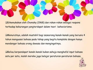 Dikemukakan oleh Chomsky (1968) dan rakan-rakan sebagai respons
terhadap kekurangan yangterdapat dalam teori behaviorisme.
Menurutnya, adalah mustahil bagi seseorang kanak-kanak yang berusia 4

tahun menguasai bahasa pada tahap yang begitu kompleks dengan hanya
mendengar bahasa orang dewasa dan mengingatinya.
Beliau berpendapat kanak-kanak bukan sahaja menghafal input bahasa
satu per satu, malah mereka juga belajar peraturan-peraturan bahasa.

 