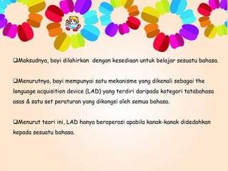 Maksudnya, bayi dilahirkan dengan kesediaan untuk belajar sesuatu bahasa.
Menurutnya, bayi mempunyai satu mekanisme yang dikenali sebagai the

language acquisition device (LAD) yang terdiri daripada kategori tatabahasa
asas & satu set peraturan yang dikongsi oleh semua bahasa.
Menurut teori ini, LAD hanya beroperasi apabila kanak-kanak didedahkan
kepada sesuatu bahasa.

 