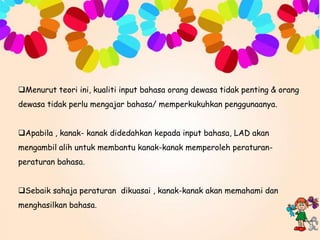 Menurut teori ini, kualiti input bahasa orang dewasa tidak penting & orang
dewasa tidak perlu mengajar bahasa/ memperkukuhkan penggunaanya.
Apabila , kanak- kanak didedahkan kepada input bahasa, LAD akan
mengambil alih untuk membantu kanak-kanak memperoleh peraturanperaturan bahasa.
Sebaik sahaja peraturan dikuasai , kanak-kanak akan memahami dan
menghasilkan bahasa.

 