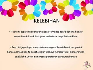 KELEBIHAN
Teori ini dapat memberi penjelasan terhadap fakta bahawa hampir
semua kanak-kanak berupaya berbahasa tanpa latihan khas.

Teori ini juga dapat menjelaskan mengapa kanak-kanak menguasai
bahasa dengan begitu cepat, seolah-olahnya mereka tidak diprogramkan
sejak lahir untuk memproses peraturan-peraturan bahasa

 