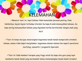 KELEMAHAN
Menurut teori ini, input bahasa tidak memainkan peranan penting. Pada
hakikatnya, kajian-kajian terhadap interaksi ibu bapa & anak menunjukkan bahawa, ibu
bapa sering menyesuaikan bahasa yang digunakan ketika berinteraksi dengan anak yang
kecil.

Teori ini hanya berjaya menerangkan bagaimana kanak-kanak memperoleh sintaksis

bahasa, namun tidak dapat menjelaskan bagaimana elemen-elemen lain seperti peraturan
morfologi, semantik / pragmatik diperoleh.

Teori ini tidak memberi harapan yang tinggi untuk ibu bapa atau guru yang ingin
membantu kanak-kanak yang bermasalah bahsa memandangkan kanak-kanak tersebut

 