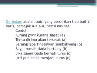 Gurindam adalah puisi yang berdirikan tiap bait 2
baris, bersajak a-a-a-a, berisi nasihat.
      Contoh:
      Kurang pikir kurang siasat (a)
      Tentu dirimu akan tersesat (a)
      Barangsiapa tinggalkan sembahyang (b)
      Bagai rumah tiada bertiang (b)
      Jika suami tiada berhati lurus (c)
      Istri pun kelak menjadi kurus (c)
 