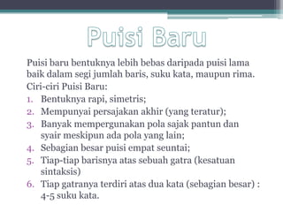 Puisi baru bentuknya lebih bebas daripada puisi lama
baik dalam segi jumlah baris, suku kata, maupun rima.
Ciri-ciri Puisi Baru:
1. Bentuknya rapi, simetris;
2. Mempunyai persajakan akhir (yang teratur);
3. Banyak mempergunakan pola sajak pantun dan
    syair meskipun ada pola yang lain;
4. Sebagian besar puisi empat seuntai;
5. Tiap-tiap barisnya atas sebuah gatra (kesatuan
    sintaksis)
6. Tiap gatranya terdiri atas dua kata (sebagian besar) :
    4-5 suku kata.
 