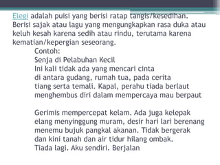Elegi adalah puisi yang berisi ratap tangis/kesedihan.
Berisi sajak atau lagu yang mengungkapkan rasa duka atau
keluh kesah karena sedih atau rindu, terutama karena
kematian/kepergian seseorang.
        Contoh:
        Senja di Pelabuhan Kecil
        Ini kali tidak ada yang mencari cinta
        di antara gudang, rumah tua, pada cerita
        tiang serta temali. Kapal, perahu tiada berlaut
        menghembus diri dalam mempercaya mau berpaut

      Gerimis mempercepat kelam. Ada juga kelepak
      elang menyinggung muram, desir hari lari berenang
      menemu bujuk pangkal akanan. Tidak bergerak
      dan kini tanah dan air tidur hilang ombak.
      Tiada lagi. Aku sendiri. Berjalan
 