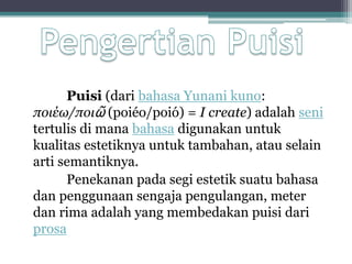 Puisi (dari bahasa Yunani kuno:
ποιέω/ποιῶ (poiéo/poió) = I create) adalah seni
tertulis di mana bahasa digunakan untuk
kualitas estetiknya untuk tambahan, atau selain
arti semantiknya.
      Penekanan pada segi estetik suatu bahasa
dan penggunaan sengaja pengulangan, meter
dan rima adalah yang membedakan puisi dari
prosa
 