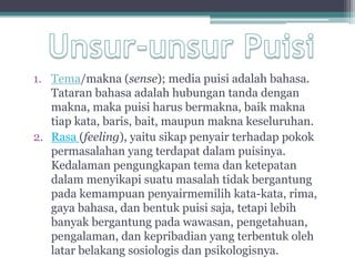 1. Tema/makna (sense); media puisi adalah bahasa.
   Tataran bahasa adalah hubungan tanda dengan
   makna, maka puisi harus bermakna, baik makna
   tiap kata, baris, bait, maupun makna keseluruhan.
2. Rasa (feeling), yaitu sikap penyair terhadap pokok
   permasalahan yang terdapat dalam puisinya.
   Kedalaman pengungkapan tema dan ketepatan
   dalam menyikapi suatu masalah tidak bergantung
   pada kemampuan penyairmemilih kata-kata, rima,
   gaya bahasa, dan bentuk puisi saja, tetapi lebih
   banyak bergantung pada wawasan, pengetahuan,
   pengalaman, dan kepribadian yang terbentuk oleh
   latar belakang sosiologis dan psikologisnya.
 