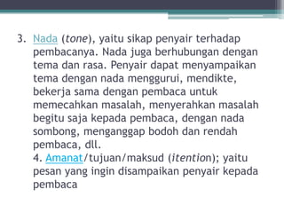 3. Nada (tone), yaitu sikap penyair terhadap
   pembacanya. Nada juga berhubungan dengan
   tema dan rasa. Penyair dapat menyampaikan
   tema dengan nada menggurui, mendikte,
   bekerja sama dengan pembaca untuk
   memecahkan masalah, menyerahkan masalah
   begitu saja kepada pembaca, dengan nada
   sombong, menganggap bodoh dan rendah
   pembaca, dll.
   4. Amanat/tujuan/maksud (itention); yaitu
   pesan yang ingin disampaikan penyair kepada
   pembaca
 