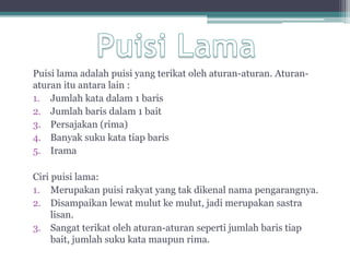 Puisi lama adalah puisi yang terikat oleh aturan-aturan. Aturan-
aturan itu antara lain :
1. Jumlah kata dalam 1 baris
2. Jumlah baris dalam 1 bait
3. Persajakan (rima)
4. Banyak suku kata tiap baris
5. Irama

Ciri puisi lama:
1. Merupakan puisi rakyat yang tak dikenal nama pengarangnya.
2. Disampaikan lewat mulut ke mulut, jadi merupakan sastra
     lisan.
3. Sangat terikat oleh aturan-aturan seperti jumlah baris tiap
     bait, jumlah suku kata maupun rima.
 