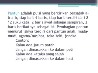 Pantun adalah puisi yang bercirikan bersajak a-
b-a-b, tiap bait 4 baris, tiap baris terdiri dari 8-
12 suku kata, 2 baris awal sebagai sampiran, 2
baris berikutnya sebagai isi. Pembagian pantun
menurut isinya terdiri dari pantun anak, muda-
mudi, agama/nasihat, teka-teki, jenaka.
     Contoh:
     Kalau ada jarum patah
     Jangan dimasukkan ke dalam peti
     Kalau ada kataku yang salah
     Jangan dimasukkan ke dalam hati
 