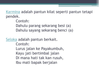 Karmina adalah pantun kilat seperti pantun tetapi
pendek.
     Contoh:
     Dahulu parang sekarang besi (a)
     Dahulu sayang sekarang benci (a)

Seloka adalah pantun berkait.
     Contoh:
     Lurus jalan ke Payakumbuh,
     Kayu jati bertimbal jalan
     Di mana hati tak kan rusuh,
     Ibu mati bapak berjalan
 