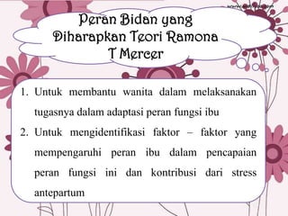 Peran Bidan yang
Diharapkan Teori Ramona
T Mercer
1. Untuk membantu wanita dalam melaksanakan
tugasnya dalam adaptasi peran fungsi ibu
2. Untuk mengidentifikasi faktor – faktor yang

mempengaruhi peran ibu dalam pencapaian
peran fungsi ini dan kontribusi dari stress
antepartum

 