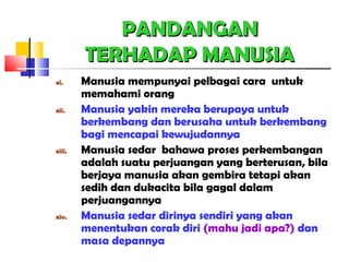 PANDANGANPANDANGAN
TERHADAP MANUSIATERHADAP MANUSIA
xi. Manusia mempunyai pelbagai cara untuk
memahami orang
xii. Manusia yakin mereka berupaya untuk
berkembang dan berusaha untuk berkembang
bagi mencapai kewujudannya
xiii. Manusia sedar bahawa proses perkembangan
adalah suatu perjuangan yang berterusan, bila
berjaya manusia akan gembira tetapi akan
sedih dan dukacita bila gagal dalam
perjuangannya
xiv. Manusia sedar dirinya sendiri yang akan
menentukan corak diri (mahu jadi apa?) dan
masa depannya
 