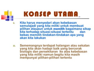 KONSEP UTAMA
ii. Kita harus menyedari akan kebebasan
semulajadi yang kita miliki untuk membuat
pilihan ataupun untuk memilih bagaimana sikap
kita terhadap situasi-situasi tertentu dan
bebas memilih tindakan-tindakan apa yang
akan kita lakukan
iii. Sememangnya terdapat halangan atau sekatan
yang kita akan hadapi baik yang bercorak
biologis dan persekitaran ke atas kebebasan
yang kita miliki namun begitu kita masih
mempunyai pilihan-pilihan tertentu
 