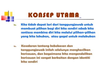 KONSEP UTAMA
iv. Kita tidak dapat lari dari tanggungjawab untuk
membuat pilihan bagi diri kita sendiri sebab kita
sentiasa membina diri kita melalui pilihan-pilihan
yang kita lakukan, atau gagal untuk melakukan
v. Kesedaran tentang kebebasan dan
tanggungjawab inilah selalunya menghasilkan
kerisauan, dan bagaimana kita mengendalikan
kerisauan ini sangat berkaitan dengan identiti
kita sendiri
 