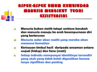 ASPEK-ASPEK UMUM KEWUJUDANASPEK-ASPEK UMUM KEWUJUDAN
MANUSIA MENGIKUT TEORIMANUSIA MENGIKUT TEORI
EXSISTENSIALEXSISTENSIAL
c) Manusia bukan statik tetapi sentiasa berubah
dan manusia menuju ke arah kesempurnaan diri
yang berterusan
d) Manusia sedar akan realiti yang mereka akan
menemui kematian
e) Kerisauan timbul hasil daripada ancaman antara
wujud (hidup) dan fana (mati)
f) Setiap individu mempunyai identitinya tersendiri
yang utuh yang tidak boleh digantikan kerana
ianya signifikan dan penting
 