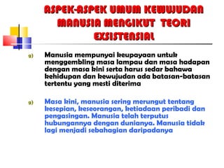 ASPEK-ASPEK UMUM KEWUJUDANASPEK-ASPEK UMUM KEWUJUDAN
MANUSIA MENGIKUT TEORIMANUSIA MENGIKUT TEORI
EXSISTENSIALEXSISTENSIAL
g) Manusia mempunyai keupayaan untuk
menggembling masa lampau dan masa hadapan
dengan masa kini serta harus sedar bahawa
kehidupan dan kewujudan ada batasan-batasan
tertentu yang mesti diterima
g) Masa kini, manusia sering merungut tentang
kesepian, keseorangan, ketiadaan peribadi dan
pengasingan. Manusia telah terputus
hubungannya dengan dunianya. Manusia tidak
lagi menjadi sebahagian daripadanya
 