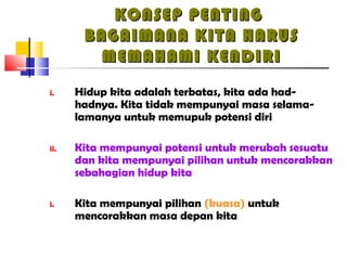 KONSEP PENTINGKONSEP PENTING
BAGAIMANA KITA HARUSBAGAIMANA KITA HARUS
MEMAHAMI KENDIRIMEMAHAMI KENDIRI
i. Hidup kita adalah terbatas, kita ada had-
hadnya. Kita tidak mempunyai masa selama-
lamanya untuk memupuk potensi diri
ii. Kita mempunyai potensi untuk merubah sesuatu
dan kita mempunyai pilihan untuk mencorakkan
sebahagian hidup kita
i. Kita mempunyai pilihan (kuasa) untuk
mencorakkan masa depan kita
 