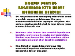 KONSEP PENTINGKONSEP PENTING
BAGAIMANA KITA HARUSBAGAIMANA KITA HARUS
MEMAHAMI KENDIRIMEMAHAMI KENDIRI
iv. Erti hidup adalah kita sendiri yang mencarinya bukan
orang lain yang menentukannya. Kita yang
menentukan falsafah dan pegangan hidup kita. Kita
perlu mencarinya sendiri sebab ia tidak datang secara
automatik kepada kita
iv. Kita harus sedar bahawa kita tertakluk kepada rasa
bersalah, rasa terasing, kesunyian dan bersendirian.
Bila kita sedar bahawa kita boleh membuat pilihan
maka semua masalah akan dapat kita selesaikan
iv. Kita dilahirkan bersendirian maknanya kita
mempunyai keperluan untuk mendampingi dan
berinteraksi dengan orang lain
 