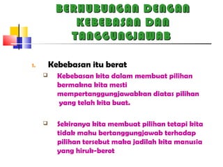 BERHUBUNGAN DENGANBERHUBUNGAN DENGAN
KEBEBASAN DANKEBEBASAN DAN
TANGGUNGJAWABTANGGUNGJAWAB
1. Kebebasan itu berat
 Kebebasan kita dalam membuat pilihan
bermakna kita mesti
mempertanggungjawabkan diatas pilihan
yang telah kita buat.
 Sekiranya kita membuat pilihan tetapi kita
tidak mahu bertanggungjawab terhadap
pilihan tersebut maka jadilah kita manusia
yang hiruk-berot
 