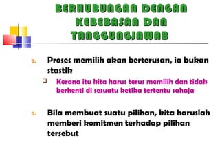 BERHUBUNGAN DENGANBERHUBUNGAN DENGAN
KEBEBASAN DANKEBEBASAN DAN
TANGGUNGJAWABTANGGUNGJAWAB
2. Proses memilih akan berterusan, ia bukan
stastik
 Kerana itu kita harus terus memilih dan tidak
berhenti di sesuatu ketika tertentu sahaja
2. Bila membuat suatu pilihan, kita haruslah
memberi komitmen terhadap pilihan
tersebut
 