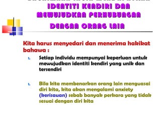 BAGAIMANA INGIN MENDAPATKAN
IDENTITI KENDIRI DANIDENTITI KENDIRI DAN
MEWUJUDKAN PERHUBUNGANMEWUJUDKAN PERHUBUNGAN
DENGAN ORANG LAINDENGAN ORANG LAIN
Kita harus menyedari dan menerima hakikat
bahawa :
1. Setiap individu mempunyai keperluan untuk
mewujudkan identiti kendiri yang unik dan
tersendiri
1. Bila kita membenarkan orang lain menguasai
diri kita, kita akan mengalami anxiety
(kerisauan) sebab banyak perkara yang tidak
sesuai dengan diri kita
 