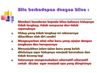 Bila berhadapan dengan klienBila berhadapan dengan klien ::
1. Memberi kesedaran kepada klien bahawa hidupnya
tidak lengkap, tidak sempurna dan tidak
sepenuhnya
2. Hidup yang tidak lengkap ini sebenarnya
dihasilkan oleh diri sendiri
3. Mengesyorkan nilai-nilai baru yang sejajar dengan
jangkaan dan harapannya
4. Menunjukkan jalan-jalan baru yang boleh
dilaluinya agar hidupnya menjadi bermakna dan
tidak kosong lagi
5. Seterusnya mengemukakan alternatif-alternatif
untuk dicuba agar menjadi apa yang diingininya
 