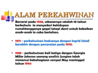 ALAM PERKAHWINANALAM PERKAHWINAN
• Bercerai pada 1968, sebenarnya setelah 10 tahun
berkahwin ia menyedari kehidupan
rumahtangganya gagal tetapi demi untuk kebaikan
anak-anak ia cuba bertahan.
• 1971 - perkahwinan keduanya dengan Ingrid Scholl
berakhir dengan perceraian pada 1978.
• 1988 - perkahwinan kali ketiga dengan Georgia
Miller Johnson seorang analisis Jungian telah
menemui kebahagiaan sampai May meninggal
tahun 1994
 