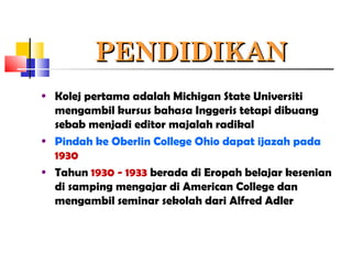 PENDIDIKANPENDIDIKAN
• Kolej pertama adalah Michigan State Universiti
mengambil kursus bahasa Inggeris tetapi dibuang
sebab menjadi editor majalah radikal
• Pindah ke Oberlin College Ohio dapat ijazah pada
1930
• Tahun 1930 - 1933 berada di Eropah belajar kesenian
di samping mengajar di American College dan
mengambil seminar sekolah dari Alfred Adler
 