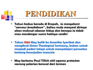 PENDIDIKANPENDIDIKAN
• Tahun kedua berada di Eropah, ia mengalami
"nervous breakdown" , beliau mula menyoal dirinya
akan maksud sebenar hidup dan kenapa ia tidak
mau mendengar suara hatinya sendiri
• Tahun 1934 May balik ke Amerika Syarikat dan
mengikuti Union Theological Seminary, bukan untuk
menjadi paderi tetapi untuk mempelajari persoalan
tentang kewujudan manusia
• May bertemu Paul Tillich ahli agama protesten
seorang pelarian berasal dari Jerman
 