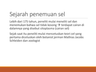 Sejarah penemuan sel
Lebih dari 175 tahun, peneliti mulai meneliti sel dan
menemukan bahwa sel tidak kosong  terdapat cairan di
dalamnya yang disebut sitoplasma (cairan sel)
Sejak saat itu peneliti mulai mencetuskan teori cel yang
pertama dicetuskan oleh botanist jerman Mathias Jacobs
Schleiden dan zoologist
 