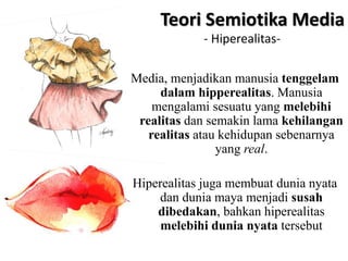 Media, menjadikan manusia tenggelam
dalam hipperealitas. Manusia
mengalami sesuatu yang melebihi
realitas dan semakin lama kehilangan
realitas atau kehidupan sebenarnya
yang real.
Hiperealitas juga membuat dunia nyata
dan dunia maya menjadi susah
dibedakan, bahkan hiperealitas
melebihi dunia nyata tersebut
Teori Semiotika Media
- Hiperealitas-
 