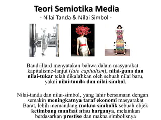 Baudrillard menyatakan bahwa dalam masyarakat
kapitalisme-lanjut (late capitalism), nilai-guna dan
nilai-tukar telah dikalahkan oleh sebuah nilai baru,
yakni nilai-tanda dan nilai-simbol.
Nilai-tanda dan nilai-simbol, yang lahir bersamaan dengan
semakin meningkatnya taraf ekonomi masyarakat
Barat, lebih memandang makna simbolik sebuah objek
ketimbang manfaat atau harganya, melainkan
berdasarkan prestise dan makna simbolisnya
Teori Semiotika Media
- Nilai Tanda & Nilai Simbol -
 