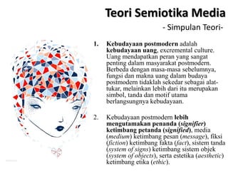 1. Kebudayaan postmodern adalah
kebudayaan uang, excremental culture.
Uang mendapatkan peran yang sangat
penting dalam masyarakat postmodern.
Berbeda dengan masa-masa sebelumnya,
fungsi dan makna uang dalam budaya
postmodern tidaklah sekedar sebagai alat-
tukar, melainkan lebih dari itu merupakan
simbol, tanda dan motif utama
berlangsungnya kebudayaan.
2. Kebudayaan postmodern lebih
mengutamakan penanda (signifier)
ketimbang petanda (signified), media
(medium) ketimbang pesan (message), fiksi
(fiction) ketimbang fakta (fact), sistem tanda
(system of signs) ketimbang sistem objek
(system of objects), serta estetika (aesthetic)
ketimbang etika (ethic).
Teori Semiotika Media
- Simpulan Teori-
 