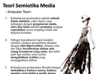 3. Kebudayaan postmodern adalah sebuah
dunia simulasi, yakni dunia yang
terbangun dengan pengaturan tanda,
citra dan fakta melalui produksi maupun
reproduksi secara tumpang tindih dan
berjalin kelindan.
4. Sebagai konsekuensi logis karakter
simulasi, budaya postmodern ditandai
dengan sifat hiperrealitas, dimana citra
dan fakta bertubrukan dalam satu
ruang kesadaran yang sama, dan lebih
jauh lagi realitas semu (citra)
mengalahkan realitas yang
sesungguhnya (fakta).
5. Kebudayaan postmodern ditandai dengan
meledaknya budaya massa, budaya
Teori Semiotika Media
- Simpulan Teori-
 