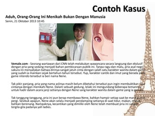 Aduh, Orang-Orang Ini Menikah Bukan Dengan Manusia
Senin, 21 Oktober 2013 10:45
Vemale.com - Seorang wartawan dari CNN telah melakukan wawancara secara langsung dan ekslusif
dengan pria yang sedang menjadi bahan pembicaraan publik ini. Tanpa ragu dan malu, pria asal negri
sakura ini menyatakan bahwa dirinya sangat jatuh cinta dengan salah satu karakter wanita dalam game
yang sudah ia mainkan sejak bertahun-tahun tersebut. Yup, karakter cantik dan imut yang berada pada
game nitendo tersebut ia beri nama Nene.
Tak pikir panjang, pria yang nama aslinya masih belum diketahui tersebut pun ingin membuktikan rasa
cintanya dengan menikahi Nene. Dalam sebuah gedung, lelaki ini mengundang beberapa temannya
untuk hadir dalam acara janji setianya dengan Nene sang karakter wanita dalam game yang ia gemari.
Tak tanggung-tanggung, pria ini pun kerap membawa Nene, bahkan hampir setiap saat ke mana pun ia
pergi. Sesibuk apapun, Nene akan selalu menjadi pendamping setianya di saat tidur, makan, mandi,
bahkan berenang. Nampaknya, kecantikan yang dimiliki oleh Nene telah membuat pria ini sangat
tergila-gila padanya yah ladies.
Contoh Kasus
 