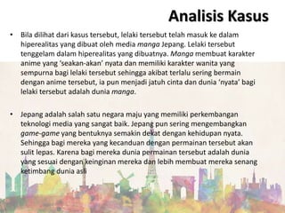 • Bila dilihat dari kasus tersebut, lelaki tersebut telah masuk ke dalam
hiperealitas yang dibuat oleh media manga Jepang. Lelaki tersebut
tenggelam dalam hiperealitas yang dibuatnya. Manga membuat karakter
anime yang ‘seakan-akan’ nyata dan memiliki karakter wanita yang
sempurna bagi lelaki tersebut sehingga akibat terlalu sering bermain
dengan anime tersebut, ia pun menjadi jatuh cinta dan dunia ‘nyata’ bagi
lelaki tersebut adalah dunia manga.
• Jepang adalah salah satu negara maju yang memiliki perkembangan
teknologi media yang sangat baik. Jepang pun sering mengembangkan
game-game yang bentuknya semakin dekat dengan kehidupan nyata.
Sehingga bagi mereka yang kecanduan dengan permainan tersebut akan
sulit lepas. Karena bagi mereka dunia permainan tersebut adalah dunia
yang sesuai dengan keinginan mereka dan lebih membuat mereka senang
ketimbang dunia asli
Analisis Kasus
 
