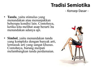 - Konsep Dasar -
• Tanda, yaitu stimulus yang
menandakan atau menunjukkan
beberapa kondisi lain. Contohnya,
ketika kita melihat asap berarti itu
menandakan adanya api.
• Simbol, yaitu menandakan tanda
yang kompleks dengan banyak arti,
termasuk arti yang sangat khusus.
Contohnya, burung merpati
melambangkan tanda perdamaian.
Tradisi Semiotika
 