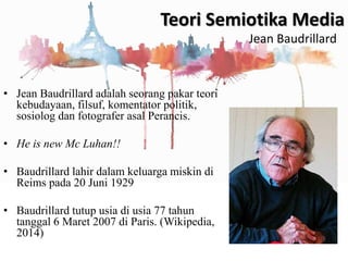 • Jean Baudrillard adalah seorang pakar teori
kebudayaan, filsuf, komentator politik,
sosiolog dan fotografer asal Perancis.
• He is new Mc Luhan!!
• Baudrillard lahir dalam keluarga miskin di
Reims pada 20 Juni 1929
• Baudrillard tutup usia di usia 77 tahun
tanggal 6 Maret 2007 di Paris. (Wikipedia,
2014)
Teori Semiotika Media
Jean Baudrillard
 
