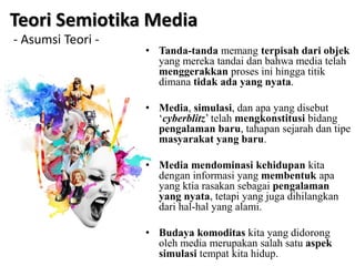 • Tanda-tanda memang terpisah dari objek
yang mereka tandai dan bahwa media telah
menggerakkan proses ini hingga titik
dimana tidak ada yang nyata.
• Media, simulasi, dan apa yang disebut
‘cyberblitz’ telah mengkonstitusi bidang
pengalaman baru, tahapan sejarah dan tipe
masyarakat yang baru.
• Media mendominasi kehidupan kita
dengan informasi yang membentuk apa
yang ktia rasakan sebagai pengalaman
yang nyata, tetapi yang juga dihilangkan
dari hal-hal yang alami.
• Budaya komoditas kita yang didorong
oleh media merupakan salah satu aspek
simulasi tempat kita hidup.
Teori Semiotika Media
- Asumsi Teori -
 