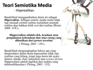 Baudrillard menggambarkan dunia ini sebagai
Hiperealitas. Sebagai contoh, media mulai tidak
lagi menjadi cermin realitas melainkan menjadi
realitas atau bahkan lebih real dari realitas (Ritzer
2009 : 678 ).
Hipperealitas adalah efek, keadaan atau
pengalaman kebendaan dan atau ruang yang
dihasilkan dari proses tersebut
( Piliang, 2003 : 150 ).
Baudrillard mengungkapkan bahwa apa yang
direproduksi dalam dunia hiperealitas tidak saja
realiitas yang hilang, tetapi juga dunia tak nyata :
fantasi, mimpi, ilusi, halusinasi atau science fiction.
Hipperealitas adalah duplikat dari realitas yang
didekodifikasikan ( Piliang, 2003 : 152).
Teori Semiotika Media
- Hiperealitas-
 