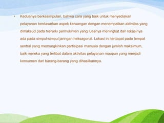 •

Keduanya berkesimpulan, bahwa cara yang baik untuk menyediakan
pelayanan berdasarkan aspek keruangan dengan menempatkan aktivitas yang
dimaksud pada hierarki permukiman yang luasnya meningkat dan lokasinya
ada pada simpul-simpul jaringan heksagonal. Lokasi ini terdapat pada tempat
sentral yang memungkinkan partisipasi manusia dengan jumlah maksimum,
baik mereka yang terlibat dalam aktivitas pelayanan maupun yang menjadi

konsumen dari barang-barang yang dihasilkannya.

 